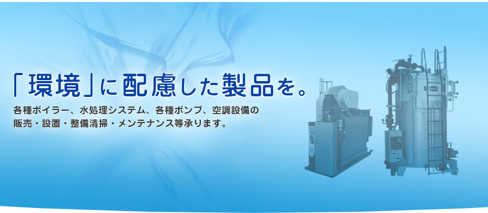 「環境」配慮した製品を。各種ボイラー、水処理システム、各種ポンプ、空調設備の販売・設置・整備清掃・メンテナンス等承ります。